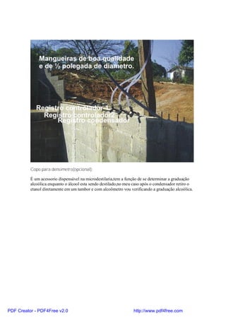 Copo para densimetro(opcional):

          É um acessorio dispensável na microdestilaria,tem a função de se determinar a graduação
          alcoólica enquanto o álcool esta sendo destilado,no meu caso após o condensador retiro o
          etanol diretamente em um tambor e com alcoômetro vou verificando a graduação alcoólica.




PDF Creator - PDF4Free v2.0                                      http://www.pdf4free.com
 