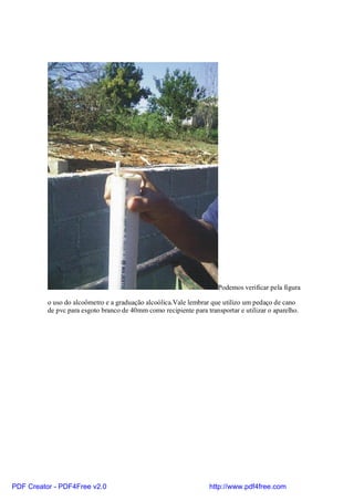 Podemos verificar pela figura

          o uso do alcoômetro e a graduação alcoólica.Vale lembrar que utilizo um pedaço de cano
          de pvc para esgoto branco de 40mm como recipiente para transportar e utilizar o aparelho.




PDF Creator - PDF4Free v2.0                                        http://www.pdf4free.com
 