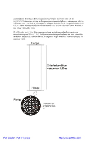 controladores de refluxo) de 4 polegadas (100mm) de diâmetro e 80 cm de
          comprimento,devemos colocar as franges como nos controladores e na sua parte inferior
          soldamos uma chapa de aço inox perfurada por diversos furos de aproximadamente
          0,5cm.Dentro deste retificador acrescentaremos caco de vidro,eu disse cacos de vidro e
          não pó de vidro ,até a boca.

          O retificador superior é feito exatamente igual ao inferior,mudando somente seu
          comprimento para 180cm(1,8m) .Soldamos uma chapa perfurada de aço inox e também
          enchemos de caco de vidro até a boca.A função da chapa perfurada é dar sustentação aos
          cacos de vidro.




PDF Creator - PDF4Free v2.0                                       http://www.pdf4free.com
 