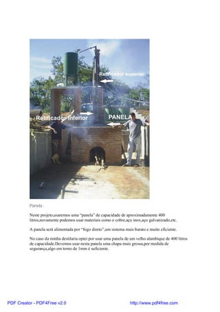 Panela :

          Neste projeto,usaremos uma “panela” de capacidade de aproximadamente 400
          litros,novamente podemos usar materiais como o cobre,aço inox,aço galvanizado,etc.

          A panela será alimentada por “fogo direto”,um sistema mais barato e muito eficiente.

          No caso da minha destilaria optei por usar uma panela de um velho alambique de 400 litros
          de capacidade.Devemos usar nesta panela uma chapa mais grossa,por medida de
          segurança,algo em torno de 1mm é suficiente.




PDF Creator - PDF4Free v2.0                                        http://www.pdf4free.com
 