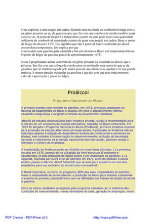 Uma explosão é uma reação em cadeia. Quando uma molécula de combustível reage com o
          oxigênio presente no ar, ela gera energia, que faz com que a molécula vizinha também reaja
          e por aí vai. O ponto de fulgor é a temperatura a partir da qual pode haver uma quantidade
          suficiente de combustível vaporizado a ponto de gerar uma reação em cadeia. Bem, o ponto
          de fulgor do álcool é 13ºC. Isto significa que não é possível haver combustão do álcool
          abaixo desta temperatura. Isto explica por que
          é necessário usar gasolina para a partida a frio em motores a álcool em temperaturas baixas.
          O ponto de fulgor da gasolina pura é de aproximadamente -40ºC.

          Estas 2 propriedades acima decorrem do oxigênio presente na molécula do álcool, que a
          polariza. Isto faz com que a força de coesão entre as moléculas seja maior do que as da
          gasolina, que se mantém líquida pelo maior peso de suas moléculas, apolares em sua grande
          maioria. A menor atração molecular da gasolina é que faz com que esta tenha menores
          calor de vaporização e ponto de fulgor.




                                               Proálcool
                                   Programa Nacional do Álcool

          A primeira grande crise mundial do petróleo, em 1973, provocou desajustes na
          balança de pagamentos do Brasil e colocou em risco o abastecimento interno,
          causando insegurança e exigindo a tomada de providências imediatas.

          Através de estudos desenvolvidos pela iniciativa privada, surgiu a recomendação para
          a criação de um programa de energia alternativa, baseado no álcool carburante. Em
          1975 foi lançado o Programa Nacional do Álcool (Proálcool), primeira iniciativa mundial
          para produção de energia alternativa em larga escala. A proposta do Proálcool não se
          restringia apenas à redução da dependência externa de combustível e economia de
          divisas, mas também à interiorização do desenvolvimento, evolução da tecnologia
          nacional e crescimento da produção nacional de bens de capital, gerando rendas e
          elevando o número de empregos.

          A implantação do Proálcool pode ser dividida em duas fases distintas: 1) a primeira,
          iniciada em 1975, baseou-se na utilização da infra-estrutura já existente e
          caracterizou-se pela produção de álcool anidro a ser adicionado na gasolina; 2) a
          segunda, marcada por outra crise do petróleo em 1979, além de produzir o álcool
          anidro, passou a fabricar álcool hidratado que serviria para consumo em veículos
          projetados para uso exclusivo do álcool como combustível.

          O Brasil importava, no início do programa, 80% das suas necessidades de petróleo.
          Havia a necessidade de se impulsionar a produção de álcool para atender a demanda
          crescente do produto, principalmente com as definições dos índices de adição de álcool
          à gasolina.

          Entre os vários resultados alcançados pelo programa destacam-se: a melhoria das
          condições do meio-ambiente; novas variedades de cana; geração de empregos; maior




PDF Creator - PDF4Free v2.0                                         http://www.pdf4free.com
 