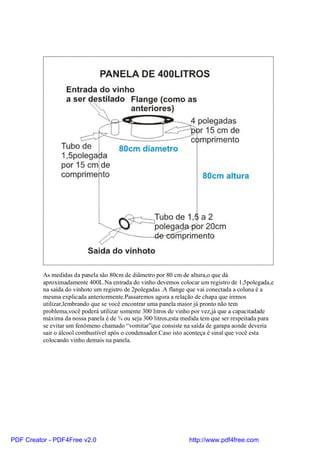 As medidas da panela são 80cm de diâmetro por 80 cm de altura,o que dá
          aproximadamente 400L.Na entrada do vinho devemos colocar um registro de 1,5polegada,e
          na saída do vinhoto um registro de 2polegadas .A flange que vai conectada a coluna é a
          mesma explicada anteriormente.Passaremos agora a relação de chapa que iremos
          utilizar,lembrando que se você encontrar uma panela maior já pronto não tem
          problema,você poderá utilizar somente 300 litros de vinho por vez,já que a capacitadade
          máxima da nossa panela é de ¾ ou seja 300 litros,esta medida tem que ser respeitada para
          se evitar um fenômeno chamado “vomitar”que consiste na saída de garapa aonde deveria
          sair o álcool combustível após o condensador.Caso isto aconteça é sinal que você esta
          colocando vinho demais na panela.




PDF Creator - PDF4Free v2.0                                      http://www.pdf4free.com
 