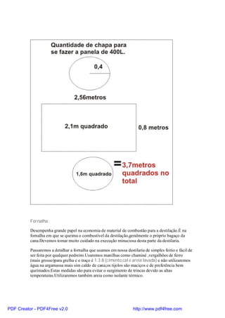 Fornalha:

          Desempenha grande papel na economia de material de combustão para a destilação.É na
          fornalha em que se queima o combustível da destilação,geralmente o próprio bagaço da
          cana.Devemos tomar muito cuidado na execução minuciosa desta parte da destilaria.

          Passaremos a detalhar a fornalha que usamos em nossa destilaria de simples feitio e fácil de
          ser feita por qualquer pedreiro.Usaremos manilhas como chaminé ,vergalhões de ferro
          (mais grosso)para grelha e o traço é 1:3:8 (cimento,cal e areia lavada) e não utilizaremos
          água na argamassa mais sim caldo de cana;os tijolos são maciços e de preferência bem
          queimados.Estas medidas são para evitar o surgimento de trincas devido as altas
          temperaturas.Utilizaremos também areia como isolante térmico.




PDF Creator - PDF4Free v2.0                                         http://www.pdf4free.com
 