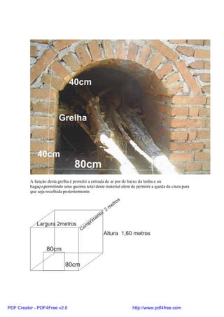 A função desta grelha é permitir a entrada de ar por de baixo da lenha e ou
          bagaço,permitindo uma queima total deste material alem de permitir a queda da cinza para
          que seja recolhida posteriormente.




PDF Creator - PDF4Free v2.0                                       http://www.pdf4free.com
 
