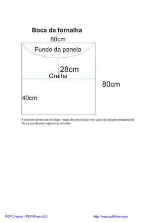 A chaminé deverá ser instalada o mais alto possível,no meu caso ela tem aproximadamente
          3m a cima da parte superior da fornalha.




PDF Creator - PDF4Free v2.0                                      http://www.pdf4free.com
 