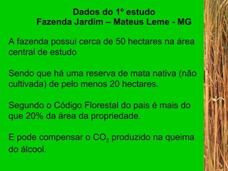 Dados do 1º estudo Fazenda Jardim – Mateus Leme - MG A fazenda possui cerca de 50 hectares na área central de estudo Sendo que há uma reserva de mata nativa (não cultivada) de pelo menos 20 hectares.  Segundo o Código Florestal do pais é mais do que 20% da área da propriedade. E pode compensar o CO 2  produzido na queima do álcool. 