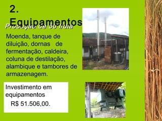 2. Equipamentos Moenda, tanque de diluição, dornas  de fermentação, caldeira, coluna de destilação, alambique e tambores de armazenagem.  Produção de 50 l/dia Investimento em equipamentos  R$ 51.506,00.   