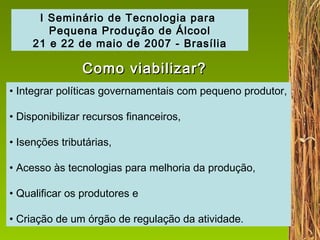 Integrar políticas governamentais com pequeno produtor,  Disponibilizar recursos financeiros, Isenções tributárias, Acesso às tecnologias para melhoria da produção, Qualificar os produtores e Criação de um órgão de regulação da atividade. I Seminário de Tecnologia para  Pequena Produção de Álcool 21 e 22 de maio de 2007 - Brasília Como viabilizar? 