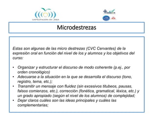 Microdestrezas
Estas son algunas de las micro destrezas (CVC Cervantes) de la
expresión oral en función del nivel de los y alumnos y los objetivos del
curso:
• Organizar y estructurar el discurso de modo coherente (p.ej., por
orden cronológico)
• Adecuarse a la situación en la que se desarrolla el discurso (tono,
registro, tema, etc.);
• Transmitir un mensaje con fluidez (sin excesivos titubeos, pausas,
falsos comienzos, etc.), corrección (fonética, gramatical, léxica, etc.) y
un grado apropiado (según el nivel de los alumnos) de complejidad;
• Dejar claros cuáles son las ideas principales y cuáles las
complementarias;
 