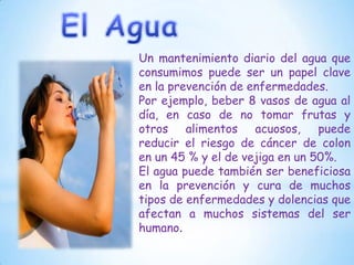 Un mantenimiento diario del agua que
consumimos puede ser un papel clave
en la prevención de enfermedades.
Por ejemplo, beber 8 vasos de agua al
día, en caso de no tomar frutas y
otros alimentos acuosos, puede
reducir el riesgo de cáncer de colon
en un 45 % y el de vejiga en un 50%.
El agua puede también ser beneficiosa
en la prevención y cura de muchos
tipos de enfermedades y dolencias que
afectan a muchos sistemas del ser
humano.

 