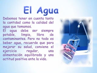 Debemos tener en cuenta tanto
la cantidad como la calidad del
agua que tomamos.
El agua debe ser siempre
potable,
limpia,
libre
de
contaminantes. Pero no todo es
beber agua, recuerde que para
mejorar su salud, conviene el
ejercicio
regular,
una
alimentación equilibrada y una
actitud positiva ante la vida.

 