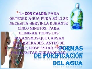 *1.- Con calor: Para
obtener agua pura sólo se
necesita hervirla durante
cinco minutos, para
eliminar todos los
organismos que causan
enfermedades. Antes de
beber, debe estar fría
Formas
para evitar quemaduras.

*

de purificación
del agua

 