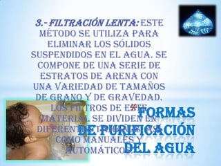 3.- Filtración lenta: Este

método se utiliza para
eliminar los sólidos
suspendidos en el agua. Se
compone de una serie de
estratos de arena con
una variedad de tamaños
de grano y de gravedad.
Los filtros de este
Formas
material se dividen en
diferentes tamaños, así
de purificación
como manuales y
del agua
automáticos.

*

 