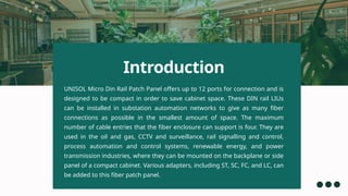 UNISOL Micro Din Rail Patch Panel offers up to 12 ports for connection and is
designed to be compact in order to save cabinet space. These DIN rail LIUs
can be installed in substation automation networks to give as many fiber
connections as possible in the smallest amount of space. The maximum
number of cable entries that the fiber enclosure can support is four. They are
used in the oil and gas, CCTV and surveillance, rail signalling and control,
process automation and control systems, renewable energy, and power
transmission industries, where they can be mounted on the backplane or side
panel of a compact cabinet. Various adapters, including ST, SC, FC, and LC, can
be added to this fiber patch panel.
Introduction
 