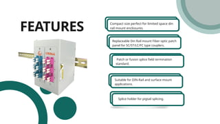 FEATURES Compact size perfect for limited space din
rail mount enclosures.
Replaceable Din Rail mount Fiber optic patch
panel for SC/ST/LC/FC type couplers.
Patch or fusion splice field termination
standard.
Suitable for DIN-Rail and surface mount
applications.
Splice holder for pigtail splicing.
 