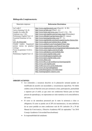 9
Bibliografía Complementaria:
Materiales impresos Referencias Electrónicas
Let’s talk 2
Active listening 2 (L-S)
Insights for today (R)
Grammar way 1 (G)
Preliminary English Test 1-2
Essential Grammar in Use.
(G)
LIT. IN ENGLISH:
Graded readers. Sequenced
picture stories (to practice
writing)
Focus on grammar 12 (G-L-
R-W)
Preliminary English Test 1-2
http://www.englishcentral.com/ (Easy) (L –S- W)
http://www.esl-lab.com/ (Easy) - (L)
http://www.listen-and-write.com/ (Level 1-2 (L – W)
http://www.real-english.com/reo/index.html (Elementary)
http://www.elihinkel.org/tips/tenses.htm (G - tenses)
http://www.learningchocolate.com/ (V – L)
http://www.englishclub.com/teach-english/teacher-themes.htm
http://www.eslpod.com/website/show_all.php
http://www.aulafacil.com/CursoIngles/Clase1.htm
http://www.mansioningles.com/NuevoCurso.htm
http://www.ompersonal.com.ar/omgrammar/indicetematico.htm
http://www.curso-ingles.com/nivel1.php
http://www.isabelperez.com/tesllinks.htm
http://www.learn-english-today.com/
http://www.breakingnewsenglish.com/
http://www.learn-english-today.com/
http://www.eflnet.com
http://www.bbc.co.uk/worldservice/learningenglish/
http://www.real-english.com/
http://web2.uvcs.uvic.ca/elc/studyzone/
http://www.rif.org/readingplanet/
http://schooltimegames.com/index.html
http://learningenglish.voanews.com/
.
OBSERVACIONES
 Los contenidos y secuencia descritos en la planeación semanal pueden ser
modificada de acuerdo con necesidades y circunstancias específicas. No habrá
créditos extra al final del curso por asistencia a clase, participación, puntualidad
o aspectos por el estilo ya que estos son condiciones básicas para un buen
proceso de aprendizaje y no representan un valor numérico en la nota definitiva
del curso.
 El curso es de naturaleza presencial por lo tanto la asistencia a clase es
obligatoria. El curso se pierde con el 20% de inasistencias y la nota definitiva
de un curso perdido en estas condiciones será de 0.0. (artículos 28 y 29 del
Manual de Convivencia y Directiva Académica 002 de septiembre 7 de 2010
Consejo Académico Universidad Surcolombiana)
 Es responsabilidad del estudiante:
 