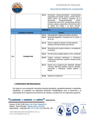 FACULTAD DE CIENCIAS DE LA EDUCACIÓN
2.1.2. Articulación temporomandibular: Características
topográficas del maxilar superior, maxilar inferior,
borde inferior del temporal. Ubicación de la
articulación temporomandibular (ATM).
Componentes de la ATM. Características del disco
articular, cápsula y ligamentos. Movimientos entre
el cóndilo del maxilar y el disco articular.
Movimientos entre el disco y el hueso temporal.
UNIDAD 3
Unidades Temáticas Temas
3.1. Cavidad Oral
3.1.1. Odontogénesis: Etapas de la lámina dentaria.
3.1.2. Odontomorfogénesis: Formación de la corona y
de la raíz
3.1.3. Diente y tejidos de soporte, fórmula dentaria
temporal, fórmula dentaria permanente.
3.1.4. Mecanismos de erupción dentaria y cronología de
la erupción
3.1.5. Piso de la boca, paladar blando y duro, orofaringe
3.1.6. Lengua: músculos extrínsecos e intrínsecos,
anatomía de superficie, irrigación, drenaje venoso
e inervación.
3.1.7. Anexos de la cavidad bucal: Glándulas salivales
menores, Glándulas salivales mayores: parótida,
submaxilar y sublingual, tonsilas palatina y
lingual.
3.1.8. Relaciones anatómicas
6.PROPUESTA METODOLÓGICA
Con base en una concepción interactiva docente-estudiante, estudiante-docente y estudiante-
estudiante, se proponen los siguientes elementos metodológicos para el desarrollo y el
aprendizaje de la asignatura de anatomía de cabeza y cavidad oral, los siguientes aspectos:
 