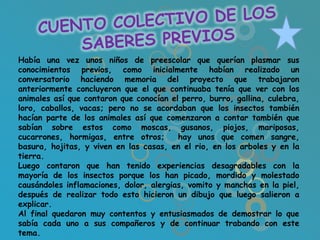 Había una vez unos niños de preescolar que querían plasmar sus
conocimientos previos, como inicialmente habían realizado un
conversatorio haciendo memoria del proyecto que trabajaron
anteriormente concluyeron que el que continuaba tenía que ver con los
animales así que contaron que conocían el perro, burro, gallina, culebra,
loro, caballos, vacas; pero no se acordaban que los insectos también
hacían parte de los animales así que comenzaron a contar también que
sabían sobre estos como moscas, gusanos, piojos, mariposas,
cucarrones, hormigas, entre otros;       hay unos que comen sangre,
basura, hojitas, y viven en las casas, en el rio, en los arboles y en la
tierra.
Luego contaron que han tenido experiencias desagradables con la
mayoría de los insectos porque los han picado, mordido y molestado
causándoles inflamaciones, dolor, alergias, vomito y manchas en la piel,
después de realizar todo esto hicieron un dibujo que luego salieron a
explicar.
Al final quedaron muy contentos y entusiasmados de demostrar lo que
sabía cada uno a sus compañeros y de continuar trabando con este
tema.
 