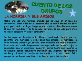 LA HORMIGA Y SUS AMIGOS
Había una vez una hormiga grande que se cayó en un lago de
cocodrilos, como ellos no la notaron ella se subió encima de ellos
y así pudo salir del lago, luego se encontró un chapulín pero como
él era tan vanidoso y se lo pasaba saltando de un lado para otro
no quiso saludarlo y siguió caminando.

La hormiga ya llevaba arto tiempo caminando hasta que se
encontró una mariposa y como eran tan amigas, la mariposa la
llevo volando porque ya estaba muy cansada de tanto caminar;
iban volando cuando tropezaron con algo redondo de alas rojas y
pepeadas, era un cucarrón; siguieron juntos hasta que llegaron a
la escuela donde estudiaron matemáticas, jugaron, aprendieron
mucho y al final la profesora les califico con una carita feliz
porque se portaron muy bien y se fueron para las casitas.
 