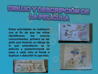 Estas actividades se realizaron
con el fin de que los niños
identificaran    los      nuevos
conocimientos, primero se les
pidió que hicieran un dibujo de
lo que entendieron en la
película y posteriormente se
paso a cada niño al frente a
explicar o describir lo que hizo.
 