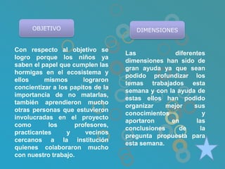OBJETIVO                        DIMENSIONES


Con respecto al objetivo se
                                   Las            diferentes
logro porque los niños ya
                                   dimensiones han sido de
saben el papel que cumplen las
                                   gran ayuda ya que sean
hormigas en el ecosistema y
                                   podido profundizar los
ellos     mismos       lograron
                                   temas trabajados esta
concientizar a los papitos de la
                                   semana y con la ayuda de
importancia de no matarlas,
                                   estas ellos han podido
también aprendieron mucho
                                   organizar    mejor    sus
otras personas que estuvieron
                                   conocimientos             y
involucradas en el proyecto
                                   aportaron     en       las
como       los      profesores,
                                   conclusiones     de      la
practicantes      y     vecinos
                                   pregunta propuesta para
cercanos a la institución
                                   esta semana.
quienes colaboraron mucho
con nuestro trabajo.
 