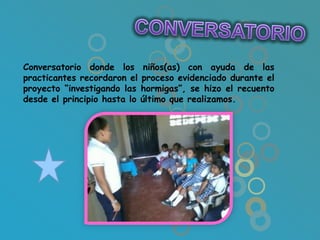 Conversatorio donde los niños(as) con ayuda de las
practicantes recordaron el proceso evidenciado durante el
proyecto “investigando las hormigas”, se hizo el recuento
desde el principio hasta lo último que realizamos.
 