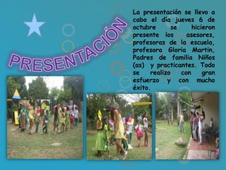 La presentación se llevo a
cabo el día jueves 6 de
octubre      se     hicieron
presente los      asesores,
profesoras de la escuela,
profesora Gloria Martin,
Padres de familia Niños
(as) y practicantes. Todo
se    realizo   con     gran
esfuerzo y con mucho
éxito.
 