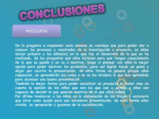PREGUNTA


De la pregunta a responder esta semana se concluye que para poder dar a
conocer los procesos y resultados de la investigación o proyecto, se debe
ubicar primero a los niños(as) en lo que fue el desarrollo de lo que se ha
realizado, de las preguntas que ellos hicieron para que tengan conocimiento
de lo que se puede y se va a mostrar, luego si planear con ellos la mejor
opción para poder mostrar los productos, para así lograr hacer un guion y
dejar por escrito la presentación, de esta forma se ganará porque ellos
repasaran, se aprenderán las cosas y no se les olvidara lo que han aprendido
para alcanzar una buena presentación.
También la mejor forma para poder socializar un proyecto es tener muy en
cuenta la opinión de los niños que son los que van a actuar y ellos son
capaces de decidir lo que quieren mostrar de lo que ellos saben.
Por último involucrar a los niños en la elaboración de los trajes y escenario
que sirve como ayuda para una excelente presentación, de esta forma ellos
vivirán, se apropiarán y gozaran de la socialización.
 