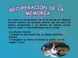Se realizó un conversatorio con el fin de que los niños(as)
hicieran memoria del proyecto anterior que fue sobre las
plantas ornamentales y así obtener los saberes previos
sobre la fauna e insectos(hormigas) de la vereda.

Los niños(as) dijeron:
Teníamos un practicante que se llamaba Guillermo.
(Fabián)
Trabajamos las flores he hicimos un jardín. (María
Ángeles Tovar)
 