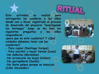 Esta     actividad   se    realizó  para
entregarles los cuaderno a los niños
donde van a llevar registrado el proceso
de desarrollo del proyecto “investigando
las hormigas” luego se les hiso las
siguientes    preguntas   y    los  niños
respondieron.
¿para que es este cuaderno? Y ¿Qué
cuidados debemos tener con los
cuadernos?
- Para copiar (Santiago Vargas)
- Para escribir y hacer tareas (Luna)
-No dañarlos (Geraldine)
-No arrancarle las hojas (Hellen)
-No garrapiñarlo (Duván)
-No darle golpes porque se ensucian
(John Alexander)
 
