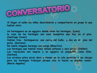 Al llegar al salón los niños describieron y compartieron en grupo lo que
habían visto:

Un hormiguero es un agujero donde viven las hormigas. (Luna)
la casa de las hormigas son esos huequitos que hay en el piso.
(Santiago Joven)
Habían tres hormigueros: uno cerca del baño, y dos en el piso del
patio. (Dariana)
No había ninguna hormiga con carga (Mauricio)
Las hormigas que habían todas tenían antenas y seis patas. (Hellen)
Las rascaculas son negras y su agujero es pequeñito como ellas.
(Sarhon)
Las arranca pites pican duro y tienen en la cola parecido a las abejas
pero las hormigas trabajan porque sino lo hacen no pueden comer.
(María ángeles)
 