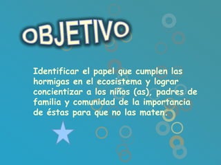 Identificar el papel que cumplen las
hormigas en el ecosistema y lograr
concientizar a los niños (as), padres de
familia y comunidad de la importancia
de éstas para que no las maten.
 