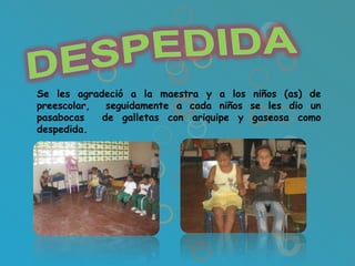 Se les agradeció a la maestra y a los niños (as) de
preescolar,  seguidamente a cada niños se les dio un
pasabocas   de galletas con ariquipe y gaseosa como
despedida.
 