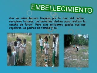 Con los niños hicimos limpieza por la zona del parque,
recogimos basuras, quitamos las piedras para realizar la
cancha de futbol. Para esto utilizamos guadua que nos
regalaron los padres de familia y cal.
 