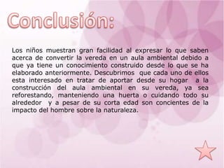 Los niños muestran gran facilidad al expresar lo que saben
acerca de convertir la vereda en un aula ambiental debido a
que ya tiene un conocimiento construido desde lo que se ha
elaborado anteriormente. Descubrimos que cada uno de ellos
esta interesado en tratar de aportar desde su hogar a la
construcción del aula ambiental en su vereda, ya sea
reforestando, manteniendo una huerta o cuidando todo su
alrededor y a pesar de su corta edad son concientes de la
impacto del hombre sobre la naturaleza.
 