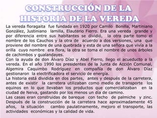 La vereda floragaita fue fundada en 1920 por Camilo Bonilla, Martiniano
González, Justiniano lamilla, Elauterio Fierro. Era una vereda grande y
por diferencia entre sus habitantes se dividió, la otra parte tomo el
nombre de los Cauchos y la otra de acuerdo a dos versiones, una que
proviene del nombre de una quebrada y esta de una señora que vivía a la
orilla cuyo nombre era flora, la otra se toma el nombre de unos árboles
de cachimbos y gualandayes.
Con la ayuda de don Álvaro Díaz y Abel Fierro, llego el acueducto a la
vereda. En el año 1990 los presidentes de la Junta de Acción Comunal,
Algemira Caquimbo Rodríguez en compañía de don Álvaro Díaz
gestionaron la electrificadora el servicio de energía.
La historia está dividida en dos partes, antes y después de la carretera,
antes de existir la carretera utilizaban como medio de transporte los
equinos en lo que llevaban los productos que comercializaban en la
ciudad de Neiva, gastando por los menos un día de camino.
Las casas eran construidas de bareque con techo de palmiche y zinc.
Después de la construcción de la carretera hace aproximadamente 45
años, la situación      cambio paulatinamente, mejoro el transporte, las
actividades económicas y la calidad de vida.
 