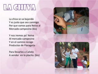 La chiva se va bajando
Y es justo que sea conmigo
Por que vamos para Neiva al
Mercado campesino (bis)

Y nos iremos pa’ Neiva
Al mercado campesino
Y en el camino recoge
Productos de Floragaita

Para llevarlos a Calixto
A vender en la placita. (bis)
 