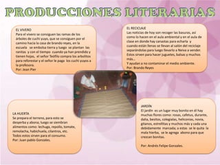 EL VIVERO                                              EL RECICLAJE
  Para el vivero se consiguen las ramas de los           Las noticias de hoy son recoger las basuras, así
  árboles de cuchi yuyo, que se consiguen por el         como lo hacen en el aula ambiental y en el aula de
  camino hacia la casa de brando reyes, en la            clase en donde hay canastas para echarla y
  escuela se embolsa tierra y luego se plantan las       cuando están llenas se llevan al salón del reciclaje
  ranitas y con el tiempo cuando ya han prendido y       separándolas para luego llevarlo a Neiva a vender.
  tienen hojas, el señor Teófilo compra los arbolitos    Estos sirven para hacer juguetes, balsas y muchos
  para reforestar y el señor le paga los cuchi yuyos a   más…
  la profesora.                                          Y ayudan a no contaminar el medio ambiente.
  Por: Jean Pier                                         Por: Brando Reyes




                                                                  JARDÍN
                                                                  El jardín es un lugar muy bonito en él hay
LA HUERTA                                                         muchas flores como: rosas, cafetus, durante,
Se prepara el terreno, para esto se                               dalia, besitos, colegialas, heliconias, novia,
desyerba y abona; luego se siembran                               gitanos, estrellitas y muchos más y cada una
alimentos como: lechuga, repollo, tomate,                         debidamente marcada; a estas se le quita la
remolacha, habichuela, cilantros, etc.                            mala hierba, se le agrega abono para que
Todos estos sirven para el consumo.                               crezcan bonitas.
Por: Juan pablo Gonzales.
                                                                  Por: Andrés Felipe Gonzales.
 