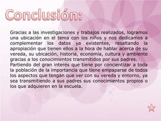 Gracias a las investigaciones y trabajos realizados, logramos
una ubicación en el tema con los niños y nos dedicamos a
complementar los datos ya existentes, resaltando la
apropiación que tienen ellos a la hora de hablar acerca de su
vereda, su ubicación, historia, economía, cultura y ambiente
gracias a los conocimientos transmitidos por sus padres.
Partiendo del gran interés que tiene por concientizar a toda
la población de la importancia que tiene empaparse de todos
los aspectos que tengan que ver con su vereda y entorno, ya
sea transmitiendo a sus padres sus conocimientos propios o
los que adquieren en la escuela.
 