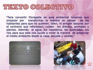 “Para convertir Floragaita en aula ambiental tenemos que
empezar por     transformar la manera de pensar      de los
habitantes para que no quemen, talen, ni arrojen basuras por
el contrario que reforesten, cuiden los árboles, animales y
plantas. Además el agua, los nacederos, las quebradas, los
ríos para que esto nos ayude a mirar la manera de preservar
el medio ambiente desde la casa, escuela y vereda.”
 