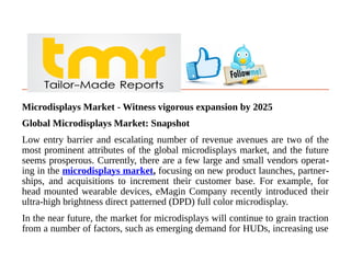 Microdisplays Market - Witness vigorous expansion by 2025
Global Microdisplays Market: Snapshot
Low entry barrier and escalating number of revenue avenues are two of the
most prominent attributes of the global microdisplays market, and the future
seems prosperous. Currently, there are a few large and small vendors operat-
ing in the microdisplays market, focusing on new product launches, partner-
ships, and acquisitions to increment their customer base. For example, for
head mounted wearable devices, eMagin Company recently introduced their
ultra-high brightness direct patterned (DPD) full color microdisplay.
In the near future, the market for microdisplays will continue to grain traction
from a number of factors, such as emerging demand for HUDs, increasing use
 
