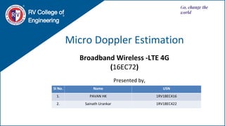 Micro Doppler Estimation
RV College of
Engineering
Go, change the
world
Broadband Wireless -LTE 4G
(16EC72)
Sl No. Name USN
1. PAVAN HK 1RV18EC416
2. Sainath Urankar 1RV18EC422
Presented by,
 