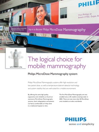 The logical choice for
mobile mammography
Philips MicroDose Mammography system

Philips MicroDose Mammography systems offer high resolution and
low patient dose, as well as temperature-tolerant detector technology
and system stability that are well suited for a mobile environment.


By offering the same high quality,         The first MicroDose Mammography unit was
ergonomics and reliability as found on     installed onto a UK mobile screening trailer in
stationary MicroDose Mammography           2005. There are now more than 50 MicroDose
systems, both radiographers and patients   units installed on trailers worldwide.
can feel as comfortable as if they were
in a traditional hospital or clinic.
 