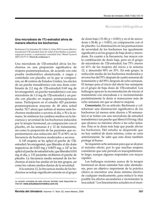                                                                                                      Revista del climaterio 2008;11(62):103-10




                                                                                                                       Revisiones bibliográficas


Una microdosis de 17β-estradiol alivia de                                           de dosis baja (-51.80; p < 0.001) y en el de micro-
manera efectiva los bochornos                                                       dosis (-38.46; p < 0.001), en comparación con el
                                                                                    de placebo. La disminución en las puntuaciones
Bachmann GA, Schaefers M, Uddin A, Utian WH. Lowest effective                       de severidad de los bochornos fue igualmente
transdermal 17β-estradiol dose for relief of hot flushes in postme-
nopausal women: a randomized controlled trial. Obstet Gynecol
                                                                                    significativa en los grupos de baja dosis y micro-
2007;110:771-9. Nivel de evidencia: I.                                              dosis. En cuanto a la frecuencia, fue mayor con
                                                                                    la combinación de dosis baja, pero en el grupo
Una microdosis de 17β-estradiol alivia los bo-                                      de microdosis de 17β-estradiol, fue 75% menor
chornos en una proporción significativa de                                          en 41% de las mujeres del inicio a la semana
mujeres posmenopáusicas, de acuerdo con esta                                        12, y descendió 90% en 35%. En este grupo, la
prueba multicéntrica aleatorizada, a ciegas y                                       reducción media de los bochornos moderados y
controlada con placebo, en la que se compara-                                       severos fue del 70% después de cuatro semanas de
ron, en 48 centros de Estados Unidos, los efectos                                   tratamiento y del 90% después de ocho semanas.
de un parche transdérmico con una dosis com-                                        El tiempo para el inicio del efecto fue semejante
binada de 2.2 mg de 17β-estradiol/0.69 mg de                                        en el grupo de baja dosis de 17β-estradiol. Los
levonorgestrel, un parche transdérmico con una                                      hallazgos apoyan la recomendación de iniciar el
microdosis de 1.0 mg de 17β-estradiol y un par-                                     tratamiento con microdosis e ir incrementando
che con placebo en mujeres posmenopáusicas                                          paulatinamente la dosis si transcurren más de
sanas. Participaron en el estudio 425 pacientes                                     ocho semanas sin que se observe mejoría.
posmenopáusicas mayores de 40 años (edad                                                Comentario. En su artículo, Bachmann y col.
media: 52.7 años) que sufrían al menos siete bo-                                    informan una disminución significativa de los
chornos moderados o severos al día, o 50 a la se-                                   bochornos (al menos siete diarios o 50 semana-
mana. Se midieron los cambios medios en la fre-                                     les) si se tratan con una microdosis de estradiol
cuencia y severidad de los bochornos inducidos                                      transdérmico (un parche que libera 0.014 mg/día)
por la terapia hormonal, en comparación con el                                      que alcanza su máximo efecto a las ocho sema-
placebo, en las semanas 4 y 12 de tratamiento,                                      nas. Ésta es la dosis más baja que puede aliviar
así como la proporción de las pacientes que ex-                                     los bochornos. Del estudio se desprende que
perimentaron una reducción del 75 al 90% en la                                      no hay umbral de dosis mínima, como se creía
frecuencia de bochornos moderados a severos.                                        anteriormente. Se sabe que esta dosis también
   A 145 mujeres se les aplicó el parche de 17β-                                    protege al hueso.
estradiol/levonorgestrel, que liberaba al día dosis                                     Se requieren ocho semanas para que se alcance
respectivas de 0.023 mg y 0.0075 mg; a 147 se les                                   el máximo efecto, por lo que muchas mujeres
aplicó el parche de estradiol solo, que liberaba 0.014                              consideran que este periodo es inaceptablemen-
mg al día, y 133 pacientes recibieron el parche de                                  te largo, aunque algunas responden con mayor
placebo. La frecuencia media semanal de los bo-                                     rapidez.
chornos al inicio fue similar en los tres grupos, así                                   Los hallazgos recientes acerca de la terapia
como los valores medios diarios de la severidad.                                    hormonal en dosis estándar han sido alentado-
   A la semana 12, la frecuencia media de los bo-                                   res, pero un objetivo importante de la práctica
chornos se redujo significativamente en el grupo                                    clínica es encontrar una dosis mínima efectiva
                                                                                    de cualquier medicamento, para reducir lo más
                                                                                    posible los efectos secundarios e incrementar la
La versión completa de este artículo también está disponible en 
internet: www.actualizacionmedica.com.mx                                            inocuidad.1 Los lineamientos actuales en el mun-


Revista del climaterio  Volumen 11, Núm. 62, enero-febrero, 2008                                                                                                      103
 