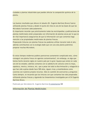 ciudades o plantas industriales que puedan afectar la composición química de la
planta.



Los buenos resultados que obtuvo mi abuelo (Dr. Eugenio Martínez Bravo) fueron
utilizando plantas frescas y desde mi punto de vista es una de las bases de que las
Microdosis funcionen adecuadamente.
Es importante recordar que prácticamente todas las enciclopedias y publicaciones de
plantas medicinales están preparadas con información de plantas secas por lo que es
de vital importancia asegurarnos de que la información con que contemos haga
mención a las propiedades medicinales de plantas frescas.
Preparando tinturas con plantas frescas las podemos utilizar durante todo el año;
además contribuimos con la ecología dado que con una sola planta podremos
preparar muchas Microdosis.



En estos tiempos modernos pudiera parecernos sumamente complicado esto, cómo
conseguir una planta fresca sin agentes contaminantes?, sin embargo, es algo que
hemos hecho durante siglos en nuestro país por la gran riqueza que existe en cada
uno de los estados; además contamos con la sabiduría de culturas como la maya,
zapoteca, mexica, mixteca, etc. que a pesar de toda la discriminación y relagación a
que han sido sujetas desde hace 500 años, siguen vivas y enseñándonos como
curarnos con nuestros propios recursos. Sólo es cuestión de acercarnos y preguntar.
Como siempre, te recuerdo que las tinturas con que contamos han sido preparadas
utilizando plantas frescas y siguiendo los lineamientos investigados por el Dr Eugenio
Martinez Bravo.

Publicado por Microdosis Dr. Eugenio Martinez 0 comentarios

Información de Plantas Medicinales
 