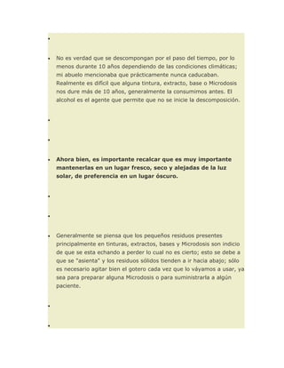 •



•   No es verdad que se descompongan por el paso del tiempo, por lo
    menos durante 10 años dependiendo de las condiciones climáticas;
    mi abuelo mencionaba que prácticamente nunca caducaban.
    Realmente es difícil que alguna tintura, extracto, base o Microdosis
    nos dure más de 10 años, generalmente la consumimos antes. El
    alcohol es el agente que permite que no se inicie la descomposición.


•



•



•   Ahora bien, es importante recalcar que es muy importante
    mantenerlas en un lugar fresco, seco y alejadas de la luz
    solar, de preferencia en un lugar óscuro.


•



•



•   Generalmente se piensa que los pequeños residuos presentes
    principalmente en tinturas, extractos, bases y Microdosis son indicio
    de que se esta echando a perder lo cual no es cierto; esto se debe a
    que se "asienta" y los residuos sólidos tienden a ir hacia abajo; sólo
    es necesario agitar bien el gotero cada vez que lo váyamos a usar, ya
    sea para preparar alguna Microdosis o para suministrarla a algún
    paciente.


•



•
 