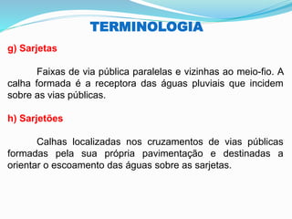 TERMINOLOGIA
g) Sarjetas
Faixas de via pública paralelas e vizinhas ao meio-fio. A
calha formada é a receptora das águas pluviais que incidem
sobre as vias públicas.
h) Sarjetões
Calhas localizadas nos cruzamentos de vias públicas
formadas pela sua própria pavimentação e destinadas a
orientar o escoamento das águas sobre as sarjetas.
 