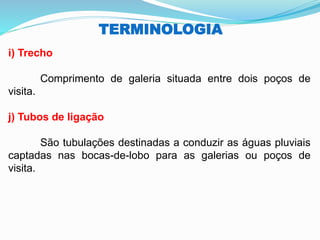 TERMINOLOGIA
i) Trecho
Comprimento de galeria situada entre dois poços de
visita.
j) Tubos de ligação
São tubulações destinadas a conduzir as águas pluviais
captadas nas bocas-de-lobo para as galerias ou poços de
visita.
 