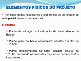ELEMENTOS FÍSICOS DO PROJETO
• Principais dados necessários à elaboração de um projeto de
rede pluvial de microdrenagem são:
a) Plantas
✓ Planta de situação e localização da bacia dentro do
Estado.
✓ Planta geral da bacia contribuinte: escalas 1:5.000 ou
1:10.000.
✓ Planta planialtimétrica da bacia: escalas 1:1.000 ou
1:2.000, constando as cotas das esquinas e demais pontos
importantes.
 