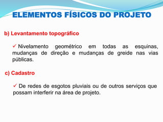 ELEMENTOS FÍSICOS DO PROJETO
b) Levantamento topográfico
✓ Nivelamento geométrico em todas as esquinas,
mudanças de direção e mudanças de greide nas vias
públicas.
c) Cadastro
✓ De redes de esgotos pluviais ou de outros serviços que
possam interferir na área de projeto.
 